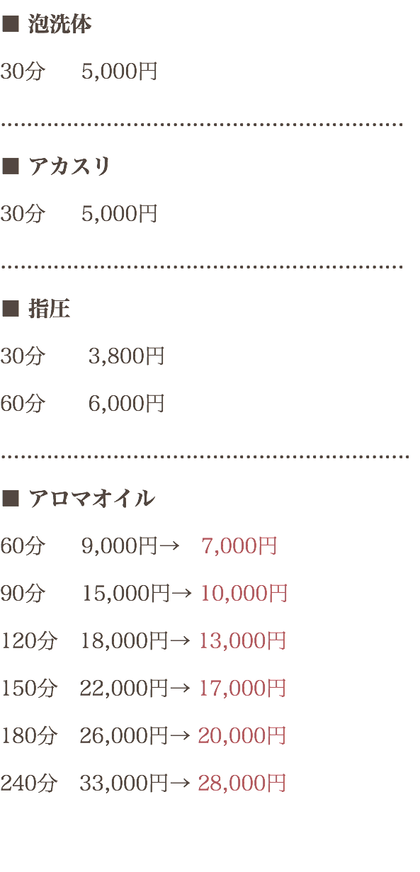 ■ 泡洗体 30分 5,000円 ............................................................. ■ アカスリ 30分 5,000円 ............................................................. ■ 指圧 30分 3,800円 60分 6,000円 .............................................................. ■ アロマオイル 60分 9,000円→ 7,000円 90分 15,000円→ 10,000円 120分　18,000円→ 13,000円 150分　22,000円→ 17,000円 180分　26,000円→ 20,000円 240分　33,000円→ 28,000円