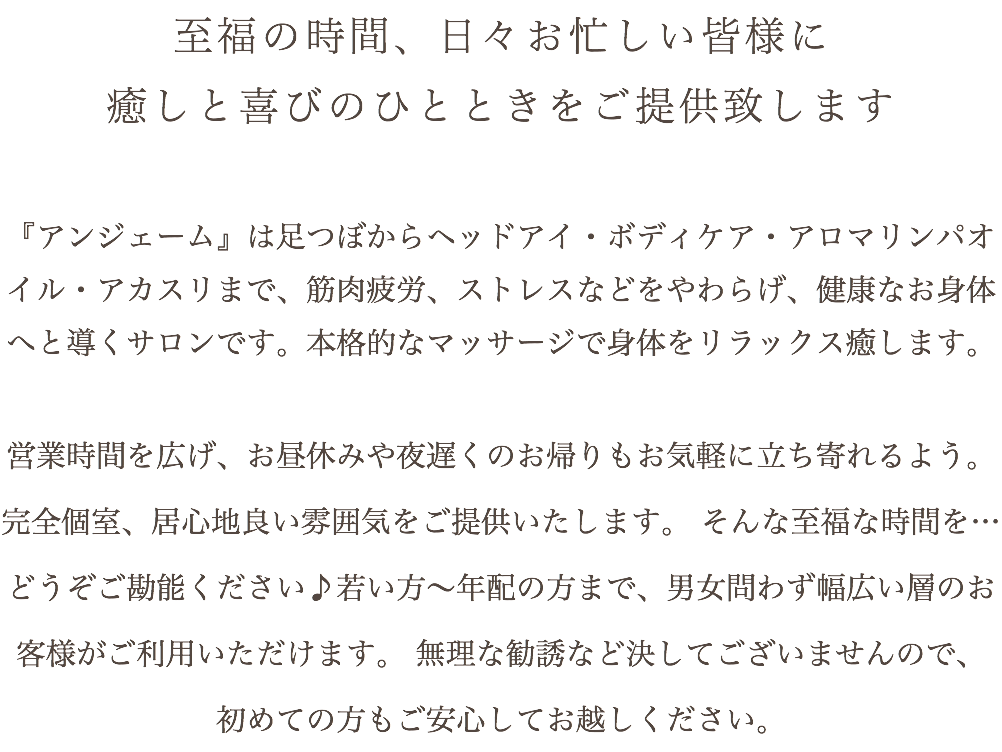 至福の時間、日々お忙しい皆様に 癒しと喜びのひとときをご提供致します 『アンジェーム』は足つぼからヘッドアイ・ボディケア・アロマリンパオイル・アカスリまで、筋肉疲労、ストレスなどをやわらげ、健康なお身体へと導くサロンです。本格的なマッサージで身体をリラックス癒します。 営業時間を広げ、お昼休みや夜遅くのお帰りもお気軽に立ち寄れるよう。 完全個室、居心地良い雰囲気をご提供いたします。 そんな至福な時間を…どうぞご勘能ください♪若い方～年配の方まで、男女問わず幅広い層のお客様がご利用いただけます。 無理な勧誘など決してございませんので、 初めての方もご安心してお越しください。